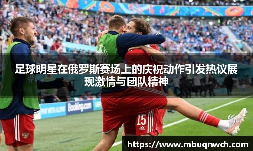 足球明星在俄罗斯赛场上的庆祝动作引发热议展现激情与团队精神