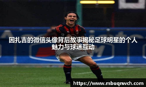 因扎吉的微信头像背后故事揭秘足球明星的个人魅力与球迷互动